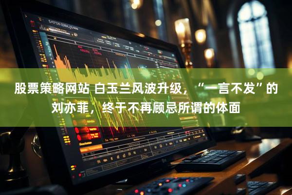 股票策略网站 白玉兰风波升级，“一言不发”的刘亦菲，终于不再顾忌所谓的体面