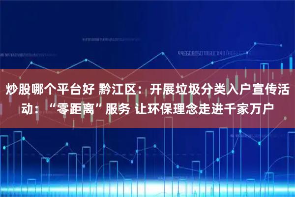 炒股哪个平台好 黔江区：开展垃圾分类入户宣传活动：“零距离”服务 让环保理念走进千家万户