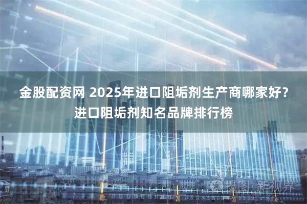 金股配资网 2025年进口阻垢剂生产商哪家好？进口阻垢剂知名品牌排行榜