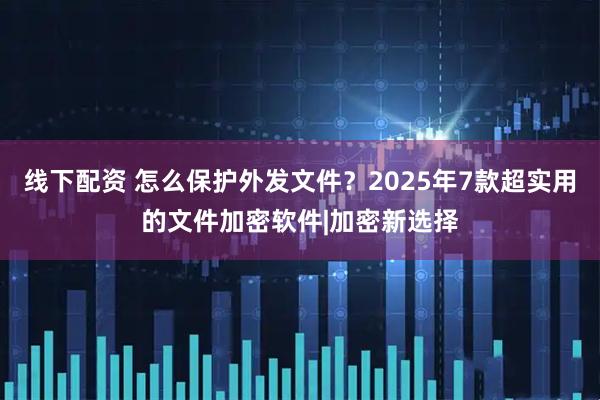 线下配资 怎么保护外发文件？2025年7款超实用的文件加密软件|加密新选择